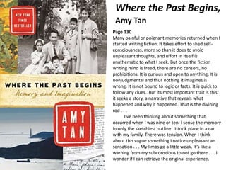 Where the Past Begins,
Amy Tan
Page 130
Many painful or poignant memories returned when I
started writing fiction. It takes effort to shed self-
consciousness, more so than it does to avoid
unpleasant thoughts, and effort in itself is
anathematic to what I seek. But once the fiction
writing mind is freed, there are no censors, no
prohibitions. It is curious and open to anything. It is
nonjudgmental and thus nothing it imagines is
wrong. It is not bound to logic or facts. It is quick to
follow any clues…But its most important trait is this:
it seeks a story, a narrative that reveals what
happened and why it happened. That is the divining
rod . . .
I’ve been thinking about something that
occurred when I was nine or ten. I sense the memory
in only the sketchiest outline. It took place in a car
with my family. There was tension. When I think
about this vague something I notice unpleasant an
sensation . . . My limbs go a little weak. It’s like a
warning from my subconscious to not go there . . . I
wonder if I can retrieve the original experience.
 