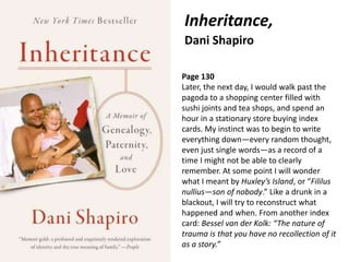 Inheritance,
Dani Shapiro
• TK
Page 130
Later, the next day, I would walk past the
pagoda to a shopping center filled with
sushi joints and tea shops, and spend an
hour in a stationary store buying index
cards. My instinct was to begin to write
everything down—every random thought,
even just single words—as a record of a
time I might not be able to clearly
remember. At some point I will wonder
what I meant by Huxley’s Island, or “Fililus
nullius—son of nobody.” Like a drunk in a
blackout, I will try to reconstruct what
happened and when. From another index
card: Bessel van der Kolk: “The nature of
trauma is that you have no recollection of it
as a story.”
 