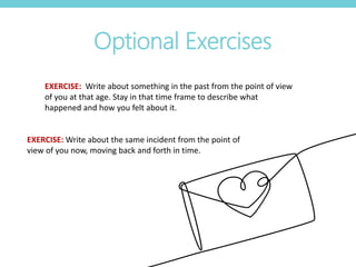 Optional Exercises
EXERCISE: Write about something in the past from the point of view
of you at that age. Stay in that time frame to describe what
happened and how you felt about it.
EXERCISE: Write about the same incident from the point of
view of you now, moving back and forth in time.
 