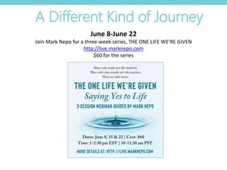 A Different Kind of Journey
June 8-June 22
Join Mark Nepo for a three-week series, THE ONE LIFE WE’RE GIVEN
http://live.marknepo.com
$60 for the series
 