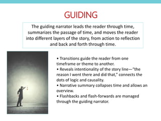 • Transitions guide the reader from one
timeframe or theme to another.
• Reveals intentionality of the story line—“the
reason I went there and did that,” connects the
dots of logic and causality.
• Narrative summary collapses time and allows an
overview.
• Flashbacks and flash-forwards are managed
through the guiding narrator.
GUIDING
The guiding narrator leads the reader through time,
summarizes the passage of time, and moves the reader
into different layers of the story, from action to reflection
and back and forth through time.
 
