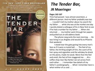 The Tender Bar,
JR Moeringer
Pages 162-167
Time had passed. I was almost seventeen, a
different person. And my father probably was too
. . . I couldn’t tell my mother about my search for
my father . . . while she was at the market one day
I quickly dialed a colleague of his in New York to see
if he had a number for my father . . . When she
returned . . . my mother went through her papers
and pulled out an old address book.
The phone rang early the next morning . . . He
was living in Los Angeles and would fly to Phoenix
that weekend.
I stood near the gate gazing into every man’s
face as if it were a crystal ball . . . The feel of my
father, the thrilling weight of him, the scent of his
hair spray and cigarettes and the whiskey he drank
on the plane, made me weak. More than the feel
and smell, the fact of him staggered me . . . At a
coffee shop near Sky Harbor we sat across from
each other . . . I remember few details of my
father’s autobiography . . . What I remember best is
what neither of us said . . .
 