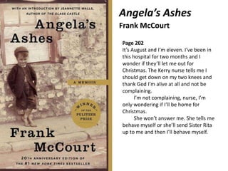 Angela’s Ashes
Frank McCourt
Page 202
It’s August and I’m eleven. I’ve been in
this hospital for two months and I
wonder if they’ll let me out for
Christmas. The Kerry nurse tells me I
should get down on my two knees and
thank God I’m alive at all and not be
complaining.
I’m not complaining, nurse, I’m
only wondering if I’ll be home for
Christmas.
She won’t answer me. She tells me
behave myself or she’ll send Sister Rita
up to me and then I’ll behave myself.
 