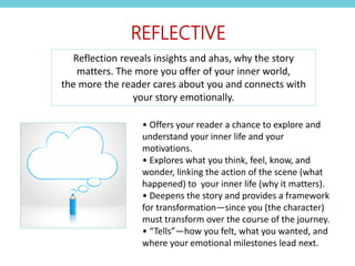 • Offers your reader a chance to explore and
understand your inner life and your
motivations.
• Explores what you think, feel, know, and
wonder, linking the action of the scene (what
happened) to your inner life (why it matters).
• Deepens the story and provides a framework
for transformation—since you (the character)
must transform over the course of the journey.
• “Tells”—how you felt, what you wanted, and
where your emotional milestones lead next.
REFLECTIVE
Reflection reveals insights and ahas, why the story
matters. The more you offer of your inner world,
the more the reader cares about you and connects with
your story emotionally.
 