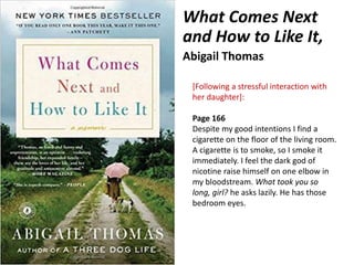 What Comes Next
and How to Like It,
Abigail Thomas
[Following a stressful interaction with
her daughter]:
Page 166
Despite my good intentions I find a
cigarette on the floor of the living room.
A cigarette is to smoke, so I smoke it
immediately. I feel the dark god of
nicotine raise himself on one elbow in
my bloodstream. What took you so
long, girl? he asks lazily. He has those
bedroom eyes.
 