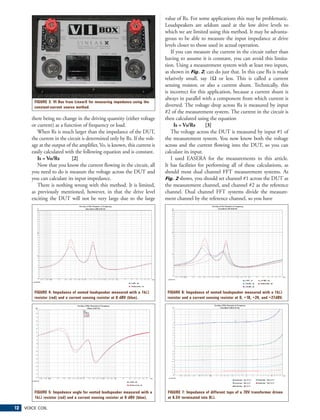 value of Rs. For some applications this may be problematic.
                                                                              Loudspeakers are seldom used at the low drive levels to
                                                                              which we are limited using this method. It may be advanta-
                                                                              geous to be able to measure the input impedance at drive
                                                                              levels closer to those used in actual operation.
                                                                                 If you can measure the current in the circuit rather than
                                                                              having to assume it is constant, you can avoid this limita-
                                                                              tion. Using a measurement system with at least two inputs,
                                                                              as shown in Fig. 2, can do just that. In this case Rs is made
                                                                              relatively small, say 1Ω or less. This is called a current
                                                                              sensing resistor, or also a current shunt. Technically, this
                                                                              is incorrect for this application, because a current shunt is
                                                                              always in parallel with a component from which current is
         FIGURE 3: VI Box from LinearX for measuring impedance using the
         constant-current source method.                                      diverted. The voltage drop across Rs is measured by input
                                                                              #2 of the measurement system. The current in the circuit is
        there being no change in the driving quantity (either voltage         then calculated using the equation
        or current) as a function of frequency or load.                            Is = Vs/Rs       [3]
           When Rs is much larger than the impedance of the DUT,                 The voltage across the DUT is measured by input #1 of
        the current in the circuit is determined only by Rs. If the volt-     the measurement system. You now know both the voltage
        age at the output of the amplifier, Vo, is known, this current is     across and the current flowing into the DUT, so you can
        easily calculated with the following equation and is constant.        calculate its input.
           Is = Vo/Rs        [2]                                                 I used EASERA for the measurements in this article.
           Now that you know the current flowing in the circuit, all          It has facilities for performing all of these calculations, as
        you need to do is measure the voltage across the DUT and              should most dual channel FFT measurement systems. As
        you can calculate its input impedance.                                Fig. 2 shows, you should set channel #1 across the DUT as
           There is nothing wrong with this method. It is limited,            the measurement channel, and channel #2 as the reference
        as previously mentioned, however, in that the drive level             channel. Dual channel FFT systems divide the measure-
        exciting the DUT will not be very large due to the large              ment channel by the reference channel, so you have




         FIGURE 4: Impedance of vented loudspeaker measured with a 1kΩ         FIGURE 6: Impedance of vented loudspeaker measured with a 1kΩ
         resistor (red) and a current sensing resistor at 0 dBV (blue).        resistor and a current sensing resistor at 0, +18, +24, and +27dBV.




         FIGURE 5: Impedance angle for vented loudspeaker measured with a      FIGURE 7: Impedance of different taps of a 70V transformer driven
         1kΩ resistor (red) and a current sensing resistor at 0 dBV (blue).    at 6.5V terminated into 8Ω.

12   VOICE COIL
 