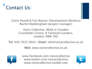 +
    Contact Us:

      Claire Powell & Yan Weaver (Development Workers)
             Rachel Waddingham (project manager)

               Voice Collective, Mind in Camden
            Crossfields Centre, 8 Fairhazel Gardens,
                       London, NW6 3SG

     Tel: 020 7625 9042 | Email: info@voicecollective.co.uk

                Web: www.voicecollective.co.uk

              www.facebook.com/voicecollective
               www.twitter.com/voicecollective
               www.voicecollective.tumblr.com
 