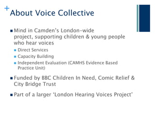 +
    About Voice Collective

     Mindin Camden‟s London-wide
     project, supporting children & young people
     who hear voices
        Direct Services
        Capacity Building
        Independent Evaluation (CAMHS Evidence Based
         Practice Unit)

     Funded  by BBC Children In Need, Comic Relief &
     City Bridge Trust

     Part   of a larger „London Hearing Voices Project‟
 