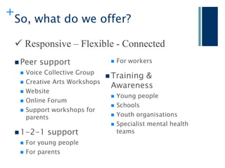 +
    So, what do we offer?

     Responsive – Flexible - Connected
     Peer   support                  For workers
        Voice Collective Group
                                 Training &
     

       Creative Arts Workshops
                                  Awareness
       Website
                                   Young people
       Online Forum
                                   Schools
       Support workshops for
                                   Youth organisations
        parents
                                   Specialist mental health
     1-2-1 support                 teams
        For young people
        For parents
 