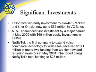 Significant Investments Talk2 received early investment by Hewlett-Packard and later Oracle, now up to $52 million in VC funds AT&T announced first investment by a major carrier in May 2000 with $60 million equity investment in TellMe. NetByTel, the first company to extend voice commerce technology to Web sites, received $18.1 million in round-two funding from top-tier new and returning investors in May 2001. The round brings NetByTel’s total funding to $25 million.  