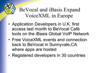 BeVocal and iBasis Expand VoiceXML in Europe Application Developers in U.K. first access last month to BeVocal Café tools on the iBasis Global VoIP Network Free VoiceXML events and connection back to BeVocal in Sunnyvale,CA where apps are hosted Registered developers in 30 countries 