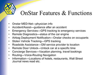 OnStar Features & Functions Onstar MED-Net—physician info Accident/Assist—guidance after an accident Emergency Services—GPS tracking to emergency services Remote Diagnostics—status of the car engine Airbag Deployment Notification—Onstar checks on occupants Stolen Vehicle Tracking—GPS tracking Roadside Assistance—GM service provider to location Remote Door Unlock—Unlock car at a specific time Concierge Services—Vacation planning, travel bookings Routing—Voice-Routing Navigation Information—Locations of hotels, restaurants, Wall Street Journal news read etc. 
