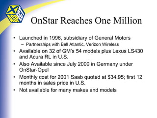 OnStar Reaches One Million Launched in 1996, subsidiary of General Motors Partnerships with Bell Atlantic, Verizon Wireless Available on 32 of GM’s 54 models plus Lexus LS430 and Acura RL in U.S. Also Available since July 2000 in Germany under OnStar-Opel Monthly cost for 2001 Saab quoted at $34.95; first 12 months in sales price in U.S. Not available for many makes and models 
