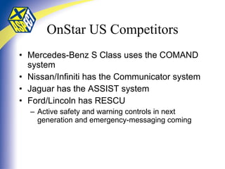 OnStar US Competitors Mercedes-Benz S Class uses the COMAND system Nissan/Infiniti has the Communicator system Jaguar has the ASSIST system Ford/Lincoln has RESCU  Active safety and warning controls in next generation and emergency-messaging coming 
