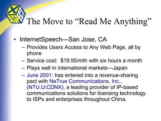 The Move to “Read Me Anything”   InternetSpeech—San Jose, CA Provides Users Access to Any Web Page, all by phone Service cost:  $19.95/mth with six hours a month Plays well in international markets—Japan June 2001:  has entered into a revenue-sharing pact with  NeTrue Communications, Inc., (NTU.U:CDNX),  a leading provider of IP-based communications solutions for licensing technology to ISPs and enterprises throughout China .  