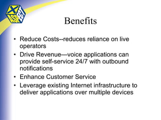 Benefits Reduce Costs--reduces reliance on live operators Drive Revenue—voice applications can provide self-service 24/7 with outbound notifications Enhance Customer Service Leverage existing Internet infrastructure to deliver applications over multiple devices 