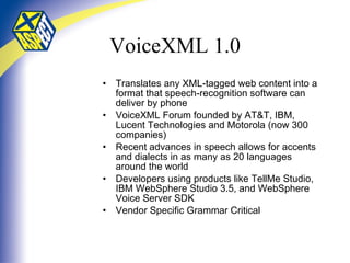 VoiceXML 1.0 Translates any XML-tagged web content into a format that speech-recognition software can deliver by phone VoiceXML Forum founded by AT&T, IBM, Lucent Technologies and Motorola (now 300 companies) Recent advances in speech allows for accents and dialects in as many as 20 languages around the world Developers using products like TellMe Studio, IBM WebSphere Studio 3.5, and WebSphere Voice Server SDK Vendor Specific Grammar Critical 