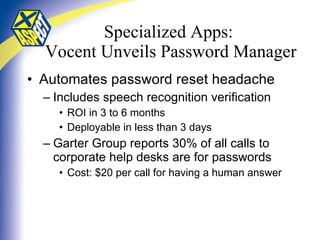 Specialized Apps:  Vocent Unveils Password Manager Automates password reset headache Includes speech recognition verification ROI in 3 to 6 months Deployable in less than 3 days Garter Group reports 30% of all calls to corporate help desks are for passwords Cost: $20 per call for having a human answer 