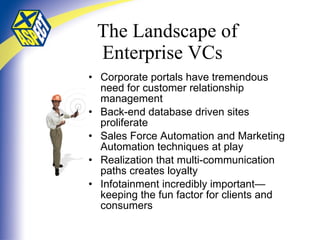 The Landscape of   Enterprise VCs Corporate portals have tremendous need for customer relationship management  Back-end database driven sites proliferate Sales Force Automation and Marketing Automation techniques at play Realization that multi-communication paths creates loyalty Infotainment incredibly important—keeping the fun factor for clients and consumers 