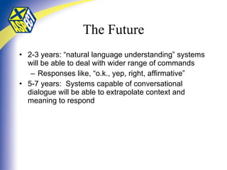 The Future 2-3 years: “natural language understanding” systems will be able to deal with wider range of commands Responses like, “o.k., yep, right, affirmative” 5-7 years:  Systems capable of conversational dialogue will be able to extrapolate context and meaning to respond 
