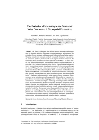Proceeding of the 22nd International Conference on Human-Computer Interaction.
HCI International 2020. July 19-24, 2020. Copenhagen (Denmark).
The Evolution of Marketing in the Context of
Voice Commerce: A Managerial Perspective
Alex Mari1
, Andreina Mandelli2
, and René Algesheimer1
1
University of Zurich, Chair for Marketing and Market Research, Zurich, Switzerland
alex.mari@business.uzh.ch, rene.algesheimer@business.uzh.ch
2
SDA Bocconi School of Management, Department of Marketing, Milan, Italy
andreina.mandelli@sdabocconi.it
Abstract. The world is confronted with the rise of voice assistants, increasingly
used for shopping activities. This paper examines managers’ perceptions of the
evolution of voice assistants and their potential effects on the marketing practice.
Shopping-related voice assistants are likely to radically change the way consum-
ers search and purchase products with severe impact on brands. However, the
behavior of these AI-enabled machines represents a “black box” for brand own-
ers. The study of the managers’ interpretation of a voice-enabled marketplace is
critical as it may influence future marketing choices. The authors use an inductive
theory construction process to study the phenomenon of voice commerce through
the eyes of AI experts and voice-aware managers. A mixed-method approach
paced three distinct data collection phases. First, systematic machine behavior
observations (Amazon Alexa) unfolded the unique characteristics of voice shop-
ping. Second, in-depth interviews with 30 executives drew the current brand
owner’s challenges and opportunities in the context of voice commerce. Third,
an expert survey with international managers (N=62) revealed the expected im-
pact of voice assistants on the shopping process. Findings show that managers
consider voice assistants a disruptive technology assuming a central relational
role in the consumer market. However, they often divergence in opinions across
industry, function, and seniority level. Besides, managers’ familiarity with voice
commerce is correlated to a higher optimism towards voice technologies (oppor-
tunity for brands) but also a greater sense of urgency (short-term focus) with im-
plications for marketing strategy. This article offers support to brand owners ex-
plaining how voice assistants work and examining their effects on consumption.
The authors discuss empirical results while providing managerial guidelines to
create resilient and sustainable brands in the era of voice commerce.
Keywords: Voice Assistant, Voice Commerce, Marketing, Machine Behavior.
1 Introduction
Artificial intelligence (AI) turns objects into machines that exhibit aspects of human
intelligence [1]. The application of a combination of AI techniques to objects, such as
automatic speech recognition (ASR) and natural language understanding (NLU), is ex-
hibiting profound effects on the practice of marketing [2, 3]. AI-powered smartphones,
 