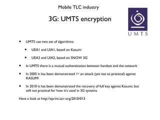 3G: UMTS encryption Mobile TLC industry <ul><li>UMTS use two set of algorithms: </li></ul><ul><ul><li>UEA1 and UIA1, based...
