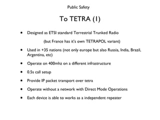 To TETRA (1) <ul><li>Designed as ETSI standard Terrestrial Trunked Radio </li></ul><ul><li>(but France has it’s own TETRAP...
