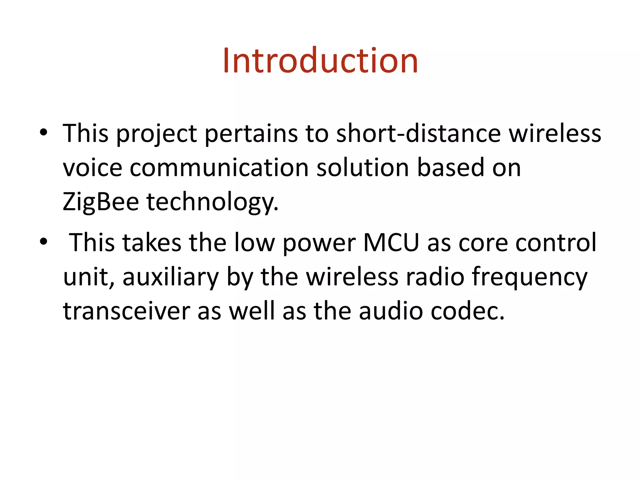 Introduction
• This project pertains to short-distance wireless
voice communication solution based on
ZigBee technology.
• This takes the low power MCU as core control
unit, auxiliary by the wireless radio frequency
transceiver as well as the audio codec.
 
