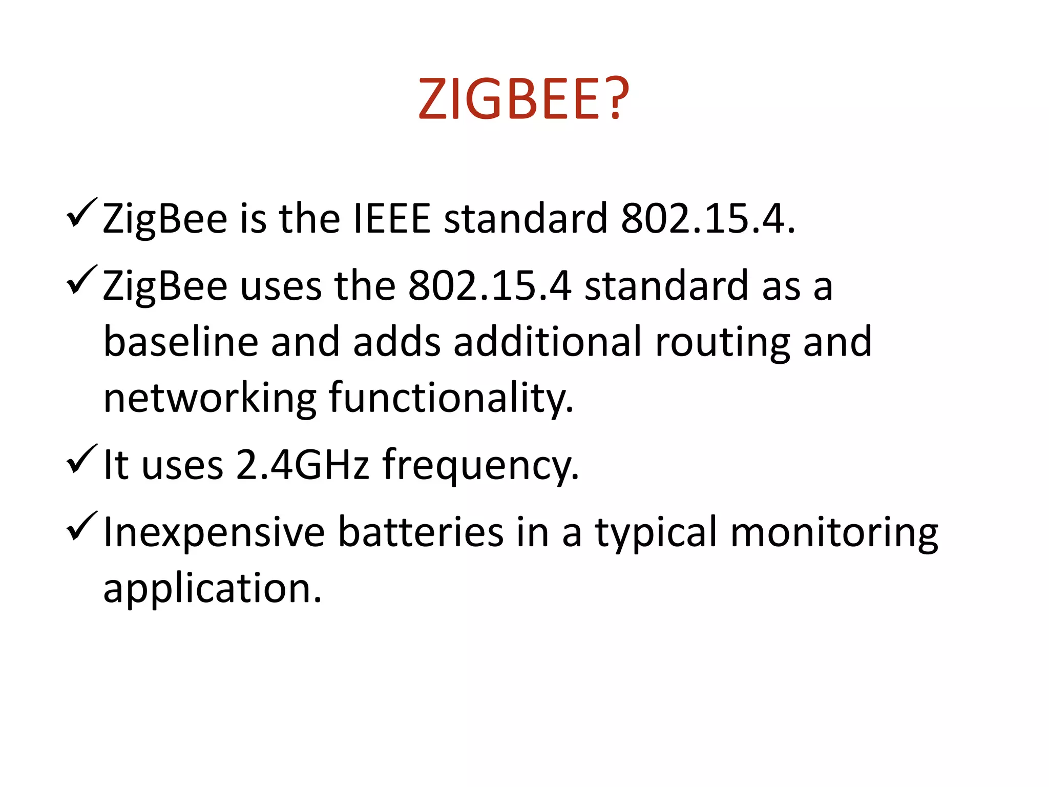 ZIGBEE?
ZigBee is the IEEE standard 802.15.4.
ZigBee uses the 802.15.4 standard as a
baseline and adds additional routing and
networking functionality.
It uses 2.4GHz frequency.
Inexpensive batteries in a typical monitoring
application.
 