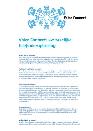Voice Connect

Voice Connect: uw zakelijke
telefonie-oplossing
Wat is Voice Connect?
Voice Connect is de zakelijke telefoniedienst van DenCom en is de opvolger van de bekende
analoge en ISDN lijn. Voice Connect is ook wel bekend onder de naam SIP Trunk. Het verschil
met gewone telefoonlijnen is de compleetheid van diensten die gekoppeld zitten aan Voice
Connect; u krijgt gewoon meer functionaliteiten dan u gewend bent.

Wat kan ik met Voice Connect?
Om te beginnen kunt u met Voice Connect natuurlijk gewoon bellen. Het werkt als volgt: we
sluiten telefoonlijnen aan op uw eigen telefooncentrale, waarbij we gebruik maken van
geavanceerde Voice over IP technologie (VoIP). Voice Connect is geschikt voor alle telefooncentrales en uw huidige nummers kunnen één op één worden overgenomen. Daarnaast kent
de dienst een reeks van extra faciliteiten.

Onderling gratis bellen
Zo kunnen bedrijven die meerdere vestigingen hebben onderling gratis bellen, doordat alle
nummers op hetzelfde netwerk zitten. En wanneer uw bedrijf verhuist naar een andere stad,
bijvoorbeeld van Amsterdam naar Rotterdam, behoudt u gewoon uw 020-nummer. Geen gedoe
dus met andere geografische telefoonnummers, terwijl u wel makkelijk nieuwe nummers kunt
toevoegen wanneer er bijvoorbeeld nieuwe medewerkers bijkomen. Ook kunnen internationale
nummers gekoppeld worden, in tegenstelling tot bij een gewone telefoonlijn. Dat betekent dat
uw buitenlandse relatie tegen lokaal tarief naar u kan bellen, doordat het gesprek zonder
transport direct wordt aangeboden aan uw telefooncentrale. Dat is nog eens servicegericht
naar uw relatie.

Servicenummers
Op de Voice Connect dienst leveren we ook Nederlandse 0800- en 0900-nummers. Ook hier
geldt dat de gesprekken direct aan de telefooncentrale aangeboden worden en niet langer
via een doorschakeldienst of abonnement. Daarnaast bieden we ook internationale 0800
free-phone nummers.

Makkelijk uit te breiden
De Voice Connect dienst is makkelijk uit te breiden. U kunt eenvoudig extra gesprekskanalen
toevoegen voor bijvoorbeeld een speciale campagne. Na afloop van die campagne brengen we

 