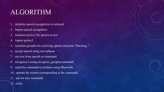 ALGORITHM
1. initialize speech recognition in terminal
2. import speech recognition
3. initialize pyttsx3 for speech to text
4. import pyttsx3
5. initialize pyaudio for receiving speech and print “listening..”
6. accept speech using microphone
7. use text from speech as command
8. recognize it using recognize_google(command)
9. send this command toArduino using Bluetooth
10. operate the motors corresponding to the command
11. ask for new command
12. exit()
 