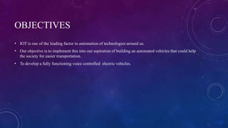 OBJECTIVES
• IOT is one of the leading factor in automation of technologies around us.
• Our objective is to implement this into our aspiration of building an automated vehicles that could help
the society for easier transportation.
• To develop a fully functioning voice controlled electric vehicles.
 