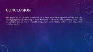 CONCLUSION
This project can be developed furthermore for a better means of transportation for the blind and
handicapped people without the help of others. Automation of vehicles can helps in attaining a world with
less accidents. This too runs in sustainable energy source and the battery backup is more efficient that
normal ev vehicles.
 