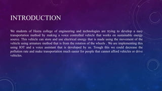 INTRODUCTION
We students of Heera college of engineering and technologies are trying to develop a easy
transportation method by making a voice controlled vehicle that works on sustainable energy
source. This vehicle can store and use electrical energy that is made using the movement of the
vehicle using armature method that is from the rotation of the wheels . We are implementing this
using IOT and a voice assistant that is developed by us. Trough this we could decrease the
pollution rate and make transportation much easier for people that cannot afford vehicles or drive
vehicles.
 