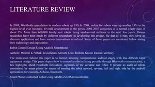 LITERATURE REVIEW
In 2003, Worldwide speculation in modern robots up 19%.In 2004, orders for robots were up another 18% to the
highest level ever recorded. Overall development in the period 2004-2007 conjecture at a normal yearly pace of
about 7%. More than 600,000 family unit robots being used-several millions in the next few years. Various
researches have been made by different researchers in developing this project. Be that as it may, they serve an
alternate application and have various innovations actualized. Some of those papers are mentioned below stating
their technology and application.
Robot Control Design UsingAndroid Smartphone
Authors: Mrumal K Pathak, Javed Khan,Aarushi Koul, Reshma Kalane Raunak Varshney
The motivation behind this paper is to furnish amazing computational android stages with less difficult robot
equipment design. This paper depicts how to control a robot utilizing portable through Bluetooth communication, a
few highlights about Bluetooth innovation, segments of the versatile and robot. It present an audit of robots
constrained by smart phone by means of moving the robot upward, reverse, left and right side by the android
application, for example,Arduino, Bluetooth.
Smart Phone Controlled Robot UsingATMEGA328Microcontroller.
 