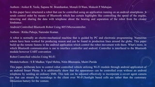 Authors :Aniket R. Yeole, Sapana M. Bramhankar, Monali D.Wani, Mukesh P. Mahajan.
In this paper have structured a robot that can be controlled using an application running on an android smartphone. It
sends control order by means of Bluetooth which has certain highlights like controlling the speed of the engine,
detecting and sharing the data with telephone about the bearing and separation of the robot from the closest
hindrance.
Android Controlled Bluetooth Robot Using 8051Microcontroller.
Authors : Ritika Pahuja, Narender Kumar.
A robot is normally an electro-mechanical machine that is guided by PC and electronic programming. Numerous
robots have been worked for producing reason and can be found in production lines around the globe. This paper
build up the remote fastens in the android application which control the robot movement with them. What's more, in
which Bluetooth communication is use to interface controller and android. Controller is interfaced to the Bluetooth
module however UART convention
Robot Controlled vehicles Using Wi-Fi
ModuleAuthors : S R Madkar, Vipul Mehta, Nitin Bhuwania, Maitri Parida
This paper, deliberate how to control robot controlled vehicle utilizing Wi-Fi module through android application of
an android Smart Phone. It is additionally show that the apparatuses can be controlled even without an android
telephone by sending an ordinary SMS. This task can be adjusted effectively to incorporate a covert agent camera
too that can stream the recordings to the client over Wi-Fi.Sunlight based cells are rather than the customary
lithiumion battery for the venture.
 