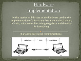 12
In this section will discuss on the hardware used in the
implementation of this system that include theULN2003
IC chip, microcontroller, voltage regulator and the relay
for interfacing.
RS 232 interface serial communications
12
 