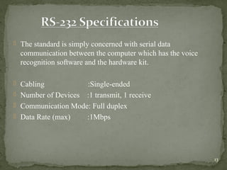 13
 The standard is simply concerned with serial data
communication between the computer which has the voice
recognition software and the hardware kit.
 Cabling :Single-ended
 Number of Devices :1 transmit, 1 receive
 Communication Mode: Full duplex
 Data Rate (max) :1Mbps
 