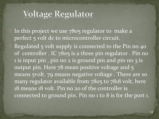 14
 In this project we use 7805 regulator to make a
perfect 5 volt dc to microcontroller circuit.
 Regulated 5 volt supply is connected to the Pin no 40
of controller . IC 7805 is a three pin regulator . Pin no
1 is input pin , pin no 2 is ground pin and pin no 3 is
output pin. Here 78 mean positive voltage and 5
means 5volt. 79 means negative voltage . There are so
many regulator available from 7805 to 7818 volt, here
18 means 18 volt. Pin no 20 of the controller is
connected to ground pin. Pin no 1 to 8 is for the port 1.
 