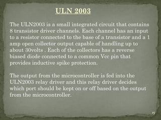 15
ULN 2003
The ULN2003 is a small integrated circuit that contains
8 transistor driver channels. Each channel has an input
to a resistor connected to the base of a transistor and a 1
amp open collector output capable of handling up to
about 30volts . Each of the collectors has a reverse
biased diode connected to a common Vcc pin that
provides inductive spike protection.
The output from the microcontroller is fed into the
ULN2003 relay driver and this relay driver decides
which port should be kept on or off based on the output
from the microcontroller.
15
 