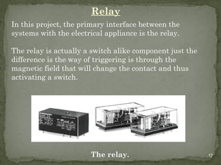 17
Relay
In this project, the primary interface between the
systems with the electrical appliance is the relay.
The relay is actually a switch alike component just the
difference is the way of triggering is through the
magnetic field that will change the contact and thus
activating a switch.
The relay. 17
 