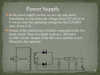 18
In the power supply section we use one step down
transformer to step down the voltage from 220 volt ac to
9 volt dc since the operating voltage for the ULN2003
relay driver is 9v .
Output of the transformer is further connected to the two
diode circuit. Here two diode work as a full wave
rectifier circuit. Output of the full wave rectifier is now
filtered by the capacitor.
 