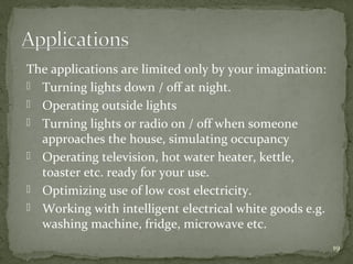 19
The applications are limited only by your imagination:
 Turning lights down / off at night.
 Operating outside lights
 Turning lights or radio on / off when someone
approaches the house, simulating occupancy
 Operating television, hot water heater, kettle,
toaster etc. ready for your use.
 Optimizing use of low cost electricity.
 Working with intelligent electrical white goods e.g.
washing machine, fridge, microwave etc.
 