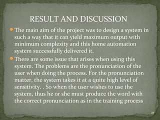21
RESULT AND DISCUSSION
The main aim of the project was to design a system in
such a way that it can yield maximum output with
minimum complexity and this home automation
system successfully delivered it.
There are some issue that arises when using this
system. The problems are the pronunciation of the
user when doing the process. For the pronunciation
matter, the system takes it at a quite high level of
sensitivity. . So when the user wishes to use the
system, thus he or she must produce the word with
the correct pronunciation as in the training process
 