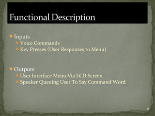 6
Inputs
Voice Commands
Key Presses (User Responses to Menu)
Outputs
User Interface Menu Via LCD Screen
Speaker Queuing User To Say Command Word
 