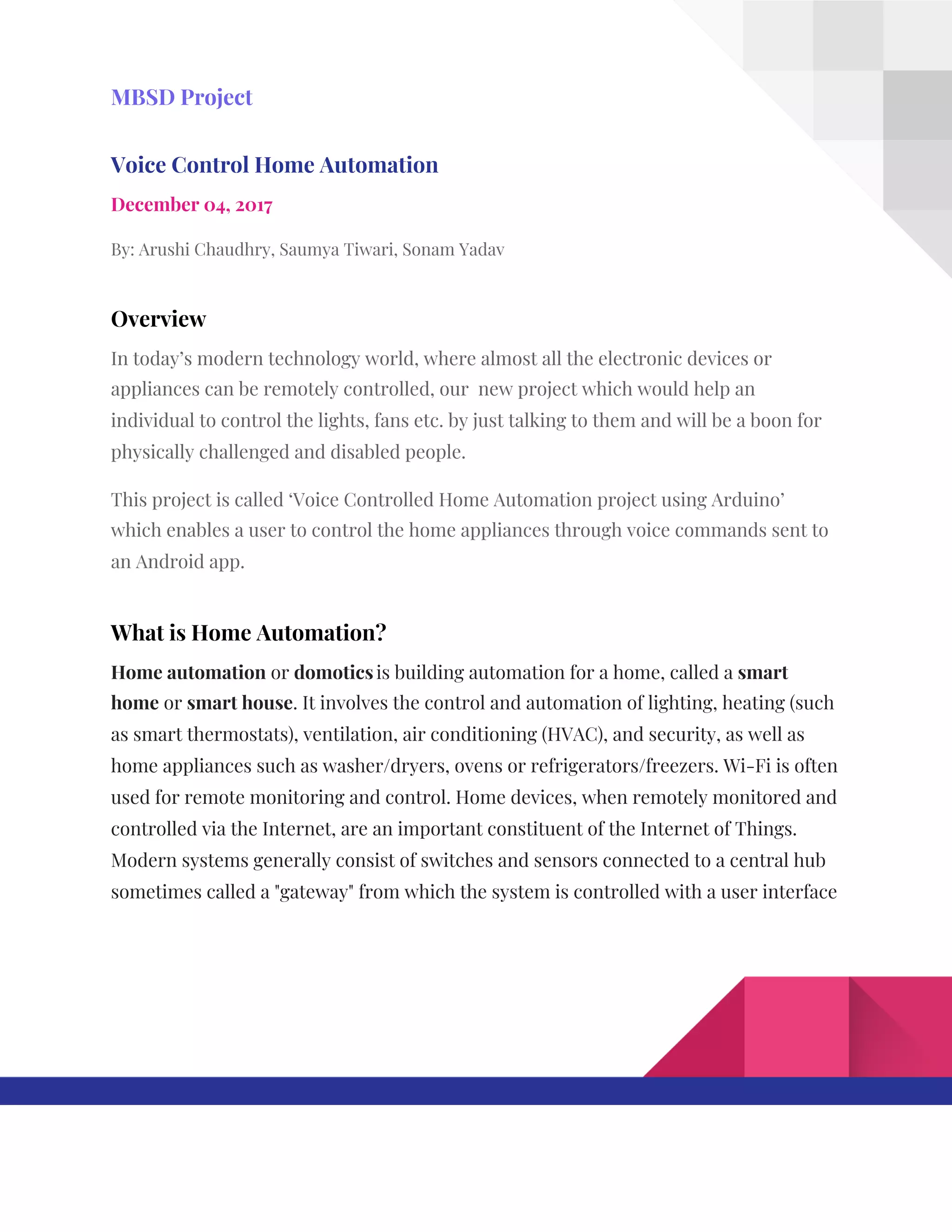  
MBSD​ ​Project 
Voice​ ​Control​ ​Home​ ​Automation 
December​ ​04,​ ​2017 
By:​ ​Arushi​ ​Chaudhry,​ ​Saumya​ ​Tiwari,​ ​Sonam​ ​Yadav 
Overview 
In​ ​today’s​ ​modern​ ​technology​ ​world,​ ​where​ ​almost​ ​all​ ​the​ ​electronic​ ​devices​ ​or 
appliances​ ​can​ ​be​ ​remotely​ ​controlled,​ ​our​ ​​ ​new​ ​project​ ​which​ ​would​ ​help​ ​an 
individual​ ​to​ ​control​ ​the​ ​lights,​ ​fans​ ​etc.​ ​by​ ​just​ ​talking​ ​to​ ​them​ ​and​ ​will​ ​be​ ​a​ ​boon​ ​for 
physically​ ​challenged​ ​and​ ​disabled​ ​people. 
This​ ​project​ ​is​ ​called​ ​‘Voice​ ​Controlled​ ​Home​ ​Automation​ ​project​ ​using​ ​Arduino’ 
which​ ​enables​ ​a​ ​user​ ​to​ ​control​ ​the​ ​home​ ​appliances​ ​through​ ​voice​ ​commands​ ​sent​ ​to 
an​ ​Android​ ​app. 
What​ ​is​ ​Home​ ​Automation? 
Home​ ​automation​​ ​or​ ​​domotics​​ ​​
is​ ​building​ ​automation​ ​for​ ​a​ ​home,​ ​called​ ​a​ ​​smart 
home​​ ​or​ ​​smart​ ​house​.​ ​It​ ​involves​ ​the​ ​control​ ​and​ ​automation​ ​of​ ​lighting,​ ​heating​ ​(such 
as​ ​smart​ ​thermostats),​ ​ventilation,​ ​air​ ​conditioning​ ​(HVAC),​ ​and​ ​security,​ ​as​ ​well​ ​as 
home​ ​appliances​ ​such​ ​as​ ​washer/dryers,​ ​ovens​ ​or​ ​refrigerators/freezers.​ ​Wi-Fi​ ​is​ ​often 
used​ ​for​ ​remote​ ​monitoring​ ​and​ ​control.​ ​Home​ ​devices,​ ​when​ ​remotely​ ​monitored​ ​and 
controlled​ ​via​ ​the​ ​Internet,​ ​are​ ​an​ ​important​ ​constituent​ ​of​ ​the​ ​Internet​ ​of​ ​Things. 
Modern​ ​systems​ ​generally​ ​consist​ ​of​ ​switches​ ​and​ ​sensors​ ​connected​ ​to​ ​a​ ​central​ ​hub 
sometimes​ ​called​ ​a​ ​"gateway"​ ​from​ ​which​ ​the​ ​system​ ​is​ ​controlled​ ​with​ ​a​ ​user​ ​interface 
 
 
 
 