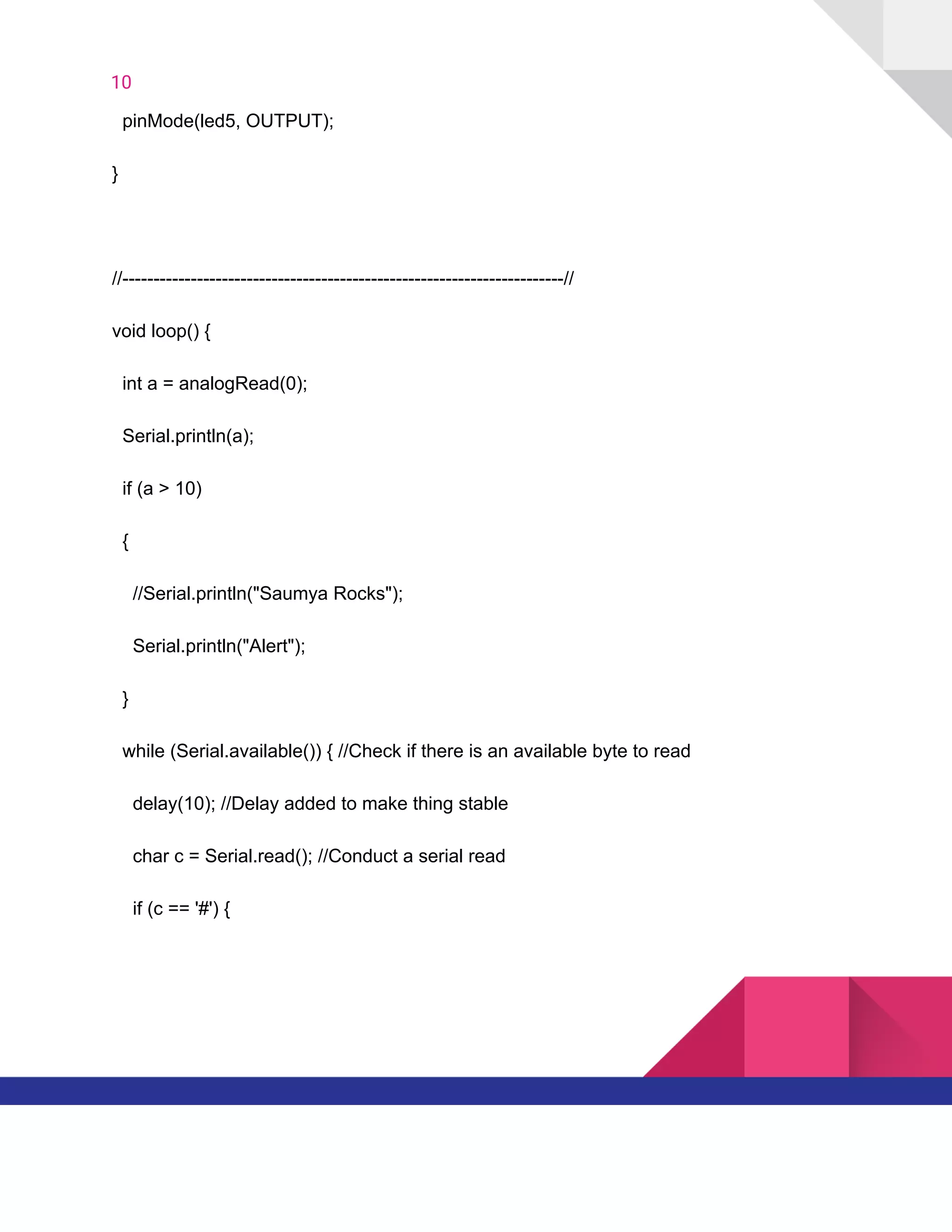 10  
​ ​​ ​pinMode(led5,​ ​OUTPUT);
}
//-----------------------------------------------------------------------//
void​ ​loop()​ ​{
​ ​​ ​int​ ​a​ ​=​ ​analogRead(0);
​ ​​ ​Serial.println(a);
​ ​​ ​if​ ​(a​ ​>​ ​10)
​ ​​ ​{
​ ​​ ​​ ​​ ​//Serial.println("Saumya​ ​Rocks");
​ ​​ ​​ ​​ ​Serial.println("Alert");
​ ​​ ​}
​ ​​ ​while​ ​(Serial.available())​ ​{​ ​//Check​ ​if​ ​there​ ​is​ ​an​ ​available​ ​byte​ ​to​ ​read
​ ​​ ​​ ​​ ​delay(10);​ ​//Delay​ ​added​ ​to​ ​make​ ​thing​ ​stable
​ ​​ ​​ ​​ ​char​ ​c​ ​=​ ​Serial.read();​ ​//Conduct​ ​a​ ​serial​ ​read
​ ​​ ​​ ​​ ​if​ ​(c​ ​==​ ​'#')​ ​{
   
 
 
 