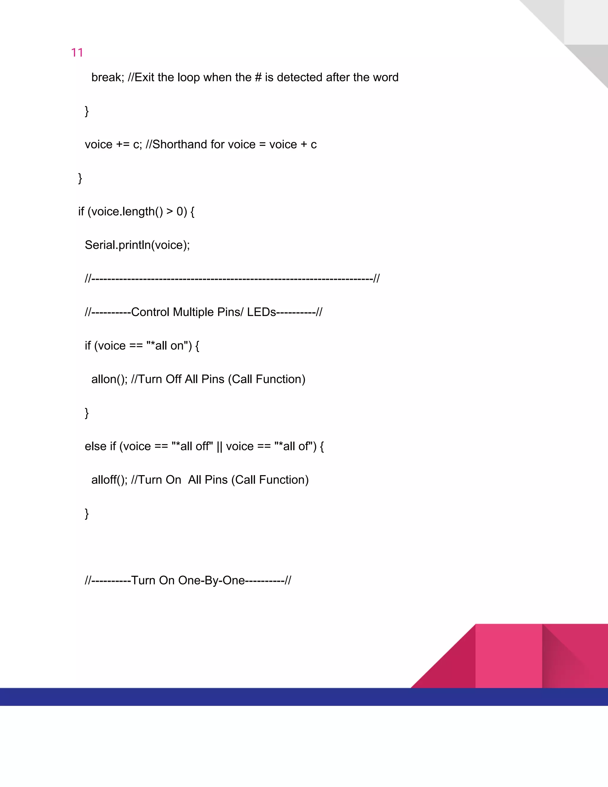 11  
​ ​​ ​​ ​​ ​​ ​​ ​break;​ ​//Exit​ ​the​ ​loop​ ​when​ ​the​ ​#​ ​is​ ​detected​ ​after​ ​the​ ​word
​ ​​ ​​ ​​ ​}
​ ​​ ​​ ​​ ​voice​ ​+=​ ​c;​ ​//Shorthand​ ​for​ ​voice​ ​=​ ​voice​ ​+​ ​c
​ ​​ ​}
​ ​​ ​if​ ​(voice.length()​ ​>​ ​0)​ ​{
​ ​​ ​​ ​​ ​Serial.println(voice);
​ ​​ ​​ ​​ ​//-----------------------------------------------------------------------//
​ ​​ ​​ ​​ ​//----------Control​ ​Multiple​ ​Pins/​ ​LEDs----------//
​ ​​ ​​ ​​ ​if​ ​(voice​ ​==​ ​"*all​ ​on")​ ​{
​ ​​ ​​ ​​ ​​ ​​ ​allon();​ ​//Turn​ ​Off​ ​All​ ​Pins​ ​(Call​ ​Function)
​ ​​ ​​ ​​ ​}
​ ​​ ​​ ​​ ​else​ ​if​ ​(voice​ ​==​ ​"*all​ ​off"​ ​||​ ​voice​ ​==​ ​"*all​ ​of")​ ​{
​ ​​ ​​ ​​ ​​ ​​ ​alloff();​ ​//Turn​ ​On​ ​​ ​All​ ​Pins​ ​(Call​ ​Function)
​ ​​ ​​ ​​ ​}
​ ​​ ​​ ​​ ​//----------Turn​ ​On​ ​One-By-One----------//
   
 
 
 