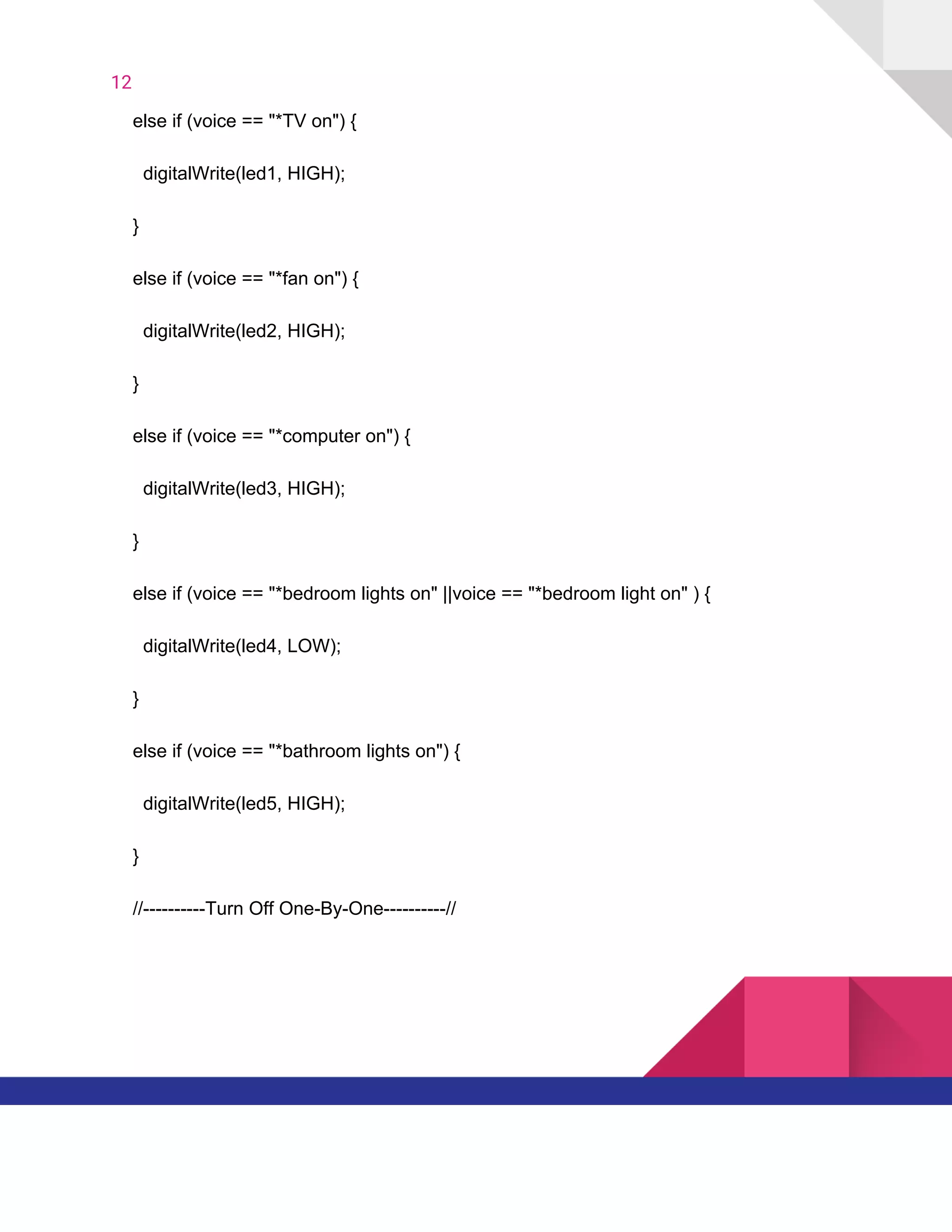 12  
​ ​​ ​​ ​​ ​else​ ​if​ ​(voice​ ​==​ ​"*TV​ ​on")​ ​{
​ ​​ ​​ ​​ ​​ ​​ ​digitalWrite(led1,​ ​HIGH);
​ ​​ ​​ ​​ ​}
​ ​​ ​​ ​​ ​else​ ​if​ ​(voice​ ​==​ ​"*fan​ ​on")​ ​{
​ ​​ ​​ ​​ ​​ ​​ ​digitalWrite(led2,​ ​HIGH);
​ ​​ ​​ ​​ ​}
​ ​​ ​​ ​​ ​else​ ​if​ ​(voice​ ​==​ ​"*computer​ ​on")​ ​{
​ ​​ ​​ ​​ ​​ ​​ ​digitalWrite(led3,​ ​HIGH);
​ ​​ ​​ ​​ ​}
​ ​​ ​​ ​​ ​else​ ​if​ ​(voice​ ​==​ ​"*bedroom​ ​lights​ ​on"​ ​||voice​ ​==​ ​"*bedroom​ ​light​ ​on"​ ​)​ ​{
​ ​​ ​​ ​​ ​​ ​​ ​digitalWrite(led4,​ ​LOW);
​ ​​ ​​ ​​ ​}
​ ​​ ​​ ​​ ​else​ ​if​ ​(voice​ ​==​ ​"*bathroom​ ​lights​ ​on")​ ​{
​ ​​ ​​ ​​ ​​ ​​ ​digitalWrite(led5,​ ​HIGH);
​ ​​ ​​ ​​ ​}
​ ​​ ​​ ​​ ​//----------Turn​ ​Off​ ​One-By-One----------//
   
 
 
 