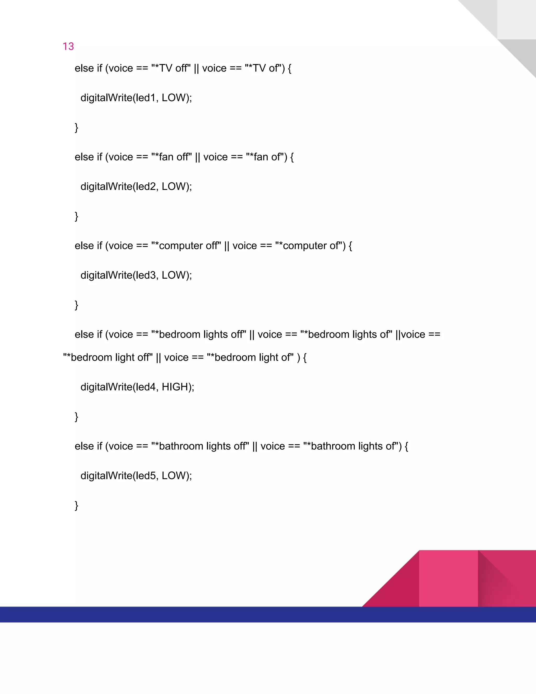 13  
​ ​​ ​​ ​​ ​else​ ​if​ ​(voice​ ​==​ ​"*TV​ ​off"​ ​||​ ​voice​ ​==​ ​"*TV​ ​of")​ ​{
​ ​​ ​​ ​​ ​​ ​​ ​digitalWrite(led1,​ ​LOW);
​ ​​ ​​ ​​ ​}
​ ​​ ​​ ​​ ​else​ ​if​ ​(voice​ ​==​ ​"*fan​ ​off"​ ​||​ ​voice​ ​==​ ​"*fan​ ​of")​ ​{
​ ​​ ​​ ​​ ​​ ​​ ​digitalWrite(led2,​ ​LOW);
​ ​​ ​​ ​​ ​}
​ ​​ ​​ ​​ ​else​ ​if​ ​(voice​ ​==​ ​"*computer​ ​off"​ ​||​ ​voice​ ​==​ ​"*computer​ ​of")​ ​{
​ ​​ ​​ ​​ ​​ ​​ ​digitalWrite(led3,​ ​LOW);
​ ​​ ​​ ​​ ​}
​ ​​ ​​ ​​ ​else​ ​if​ ​(voice​ ​==​ ​"*bedroom​ ​lights​ ​off"​ ​||​ ​voice​ ​==​ ​"*bedroom​ ​lights​ ​of"​ ​||voice​ ​==
"*bedroom​ ​light​ ​off"​ ​||​ ​voice​ ​==​ ​"*bedroom​ ​light​ ​of"​ ​)​ ​{
​ ​​ ​​ ​​ ​​ ​​ ​digitalWrite(led4,​ ​HIGH);
​ ​​ ​​ ​​ ​}
​ ​​ ​​ ​​ ​else​ ​if​ ​(voice​ ​==​ ​"*bathroom​ ​lights​ ​off"​ ​||​ ​voice​ ​==​ ​"*bathroom​ ​lights​ ​of")​ ​{
​ ​​ ​​ ​​ ​​ ​​ ​digitalWrite(led5,​ ​LOW);
​ ​​ ​​ ​​ ​}
   
 
 
 